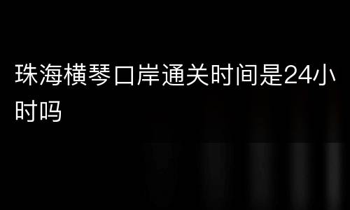珠海横琴口岸通关时间是24小时吗
