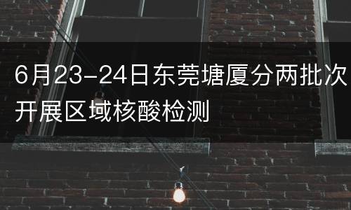6月23-24日东莞塘厦分两批次开展区域核酸检测