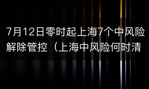 7月12日零时起上海7个中风险解除管控（上海中风险何时清零）