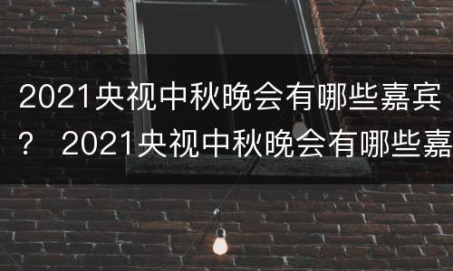 2021央视中秋晚会有哪些嘉宾？ 2021央视中秋晚会有哪些嘉宾