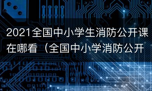 2021全国中小学生消防公开课在哪看（全国中小学消防公开课在哪个频道）