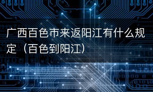 广西百色市来返阳江有什么规定（百色到阳江）