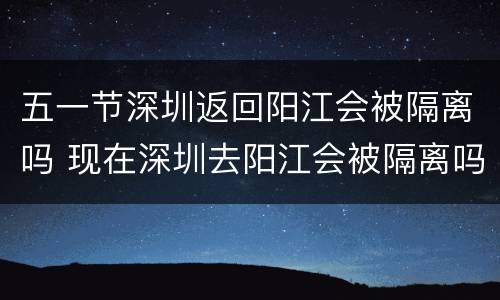 五一节深圳返回阳江会被隔离吗 现在深圳去阳江会被隔离吗