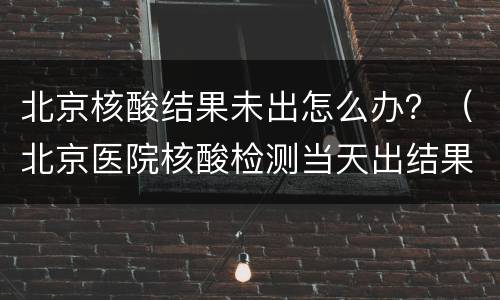 北京核酸结果未出怎么办？（北京医院核酸检测当天出结果）