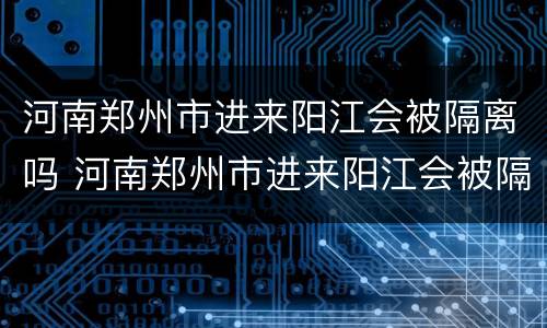 河南郑州市进来阳江会被隔离吗 河南郑州市进来阳江会被隔离吗最新消息