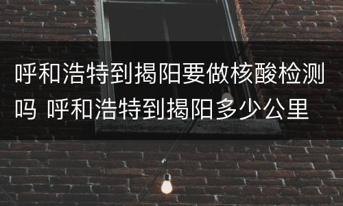 呼和浩特到揭阳要做核酸检测吗 呼和浩特到揭阳多少公里
