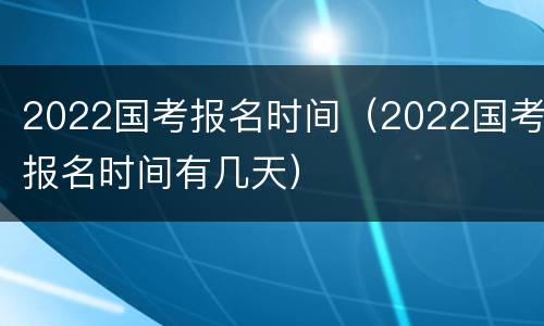 2022国考报名时间（2022国考报名时间有几天）