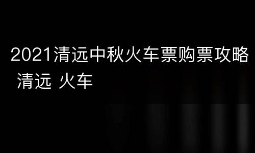 2021清远中秋火车票购票攻略 清远 火车