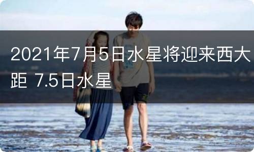 2021年7月5日水星将迎来西大距 7.5日水星