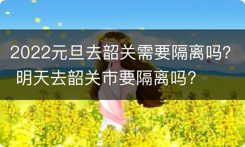 2022元旦去韶关需要隔离吗？ 明天去韶关市要隔离吗?