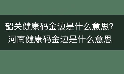韶关健康码金边是什么意思？ 河南健康码金边是什么意思