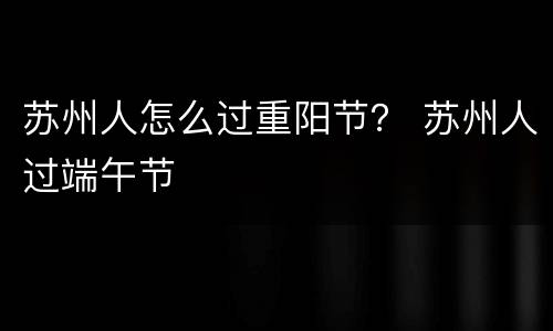 苏州人怎么过重阳节？ 苏州人过端午节