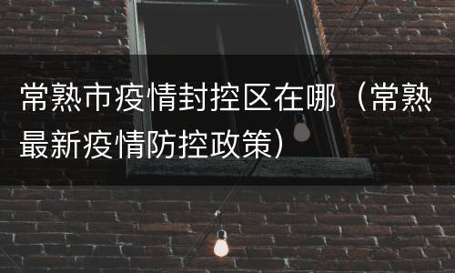 常熟市疫情封控区在哪（常熟最新疫情防控政策）