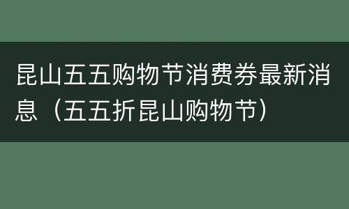 昆山五五购物节消费券最新消息（五五折昆山购物节）