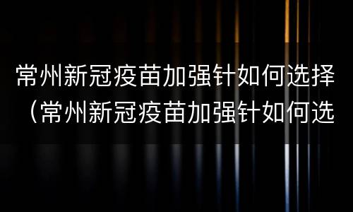 常州新冠疫苗加强针如何选择（常州新冠疫苗加强针如何选择接种点）