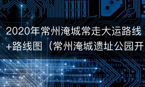 2020年常州淹城常走大运路线+路线图（常州淹城遗址公园开了吗）
