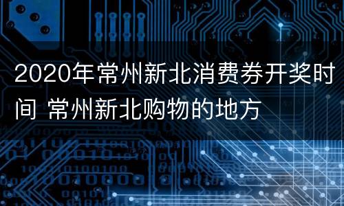 2020年常州新北消费券开奖时间 常州新北购物的地方