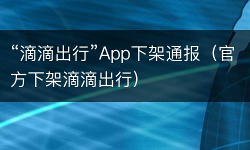 “滴滴出行”App下架通报（官方下架滴滴出行）