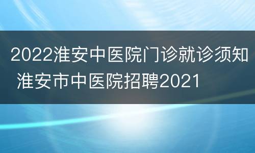 2022淮安中医院门诊就诊须知 淮安市中医院招聘2021