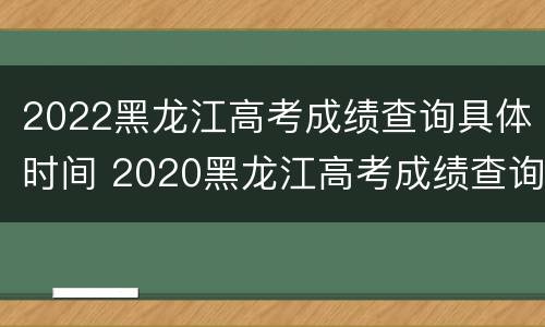 2022黑龙江高考成绩查询具体时间 2020黑龙江高考成绩查询时间