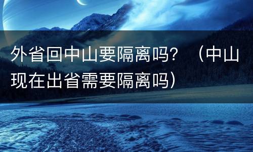 外省回中山要隔离吗？（中山现在出省需要隔离吗）