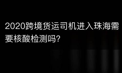 2020跨境货运司机进入珠海需要核酸检测吗？