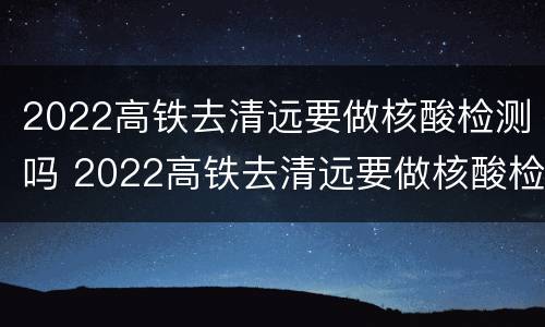 2022高铁去清远要做核酸检测吗 2022高铁去清远要做核酸检测吗今天