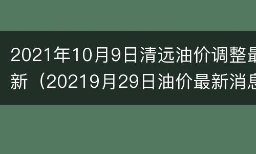 2021年10月9日清远油价调整最新（20219月29日油价最新消息）
