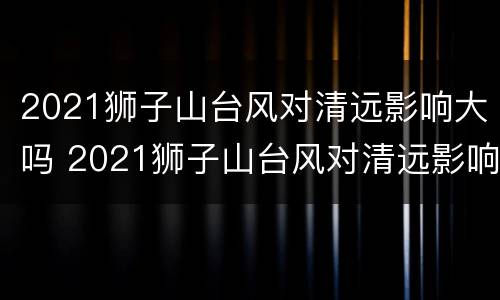 2021狮子山台风对清远影响大吗 2021狮子山台风对清远影响大吗知乎