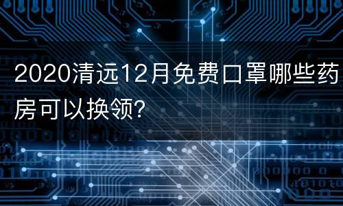 2020清远12月免费口罩哪些药房可以换领？