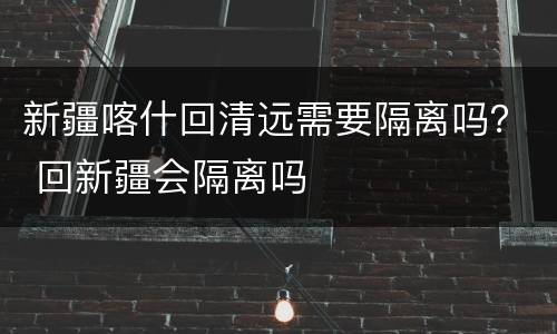 新疆喀什回清远需要隔离吗？ 回新疆会隔离吗