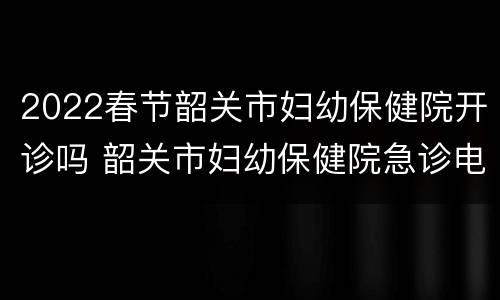 2022春节韶关市妇幼保健院开诊吗 韶关市妇幼保健院急诊电话
