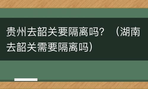 贵州去韶关要隔离吗？（湖南去韶关需要隔离吗）