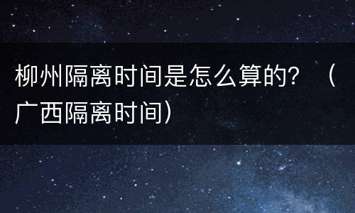 柳州隔离时间是怎么算的？（广西隔离时间）