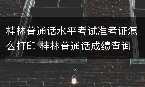 桂林普通话水平考试准考证怎么打印 桂林普通话成绩查询