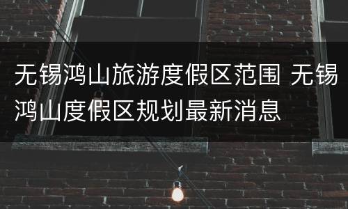 无锡鸿山旅游度假区范围 无锡鸿山度假区规划最新消息