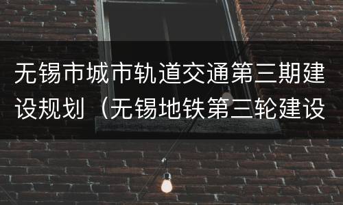 无锡市城市轨道交通第三期建设规划（无锡地铁第三轮建设规划）