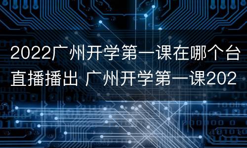 2022广州开学第一课在哪个台直播播出 广州开学第一课2021年秋季直播视频