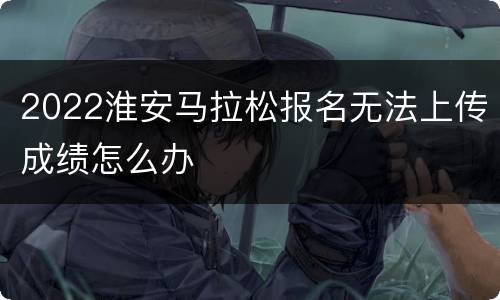 2022淮安马拉松报名无法上传成绩怎么办