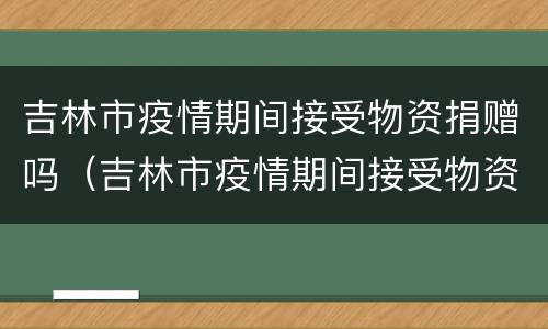 吉林市疫情期间接受物资捐赠吗（吉林市疫情期间接受物资捐赠吗现在）