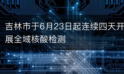 吉林市于6月23日起连续四天开展全域核酸检测