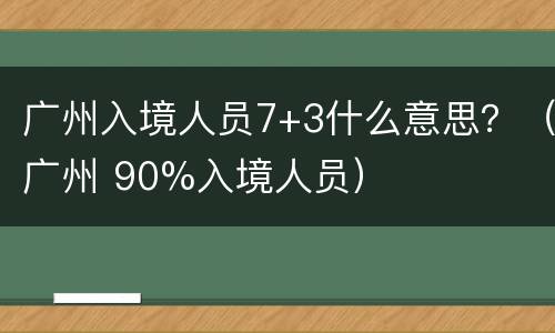 广州入境人员7+3什么意思？（广州 90%入境人员）