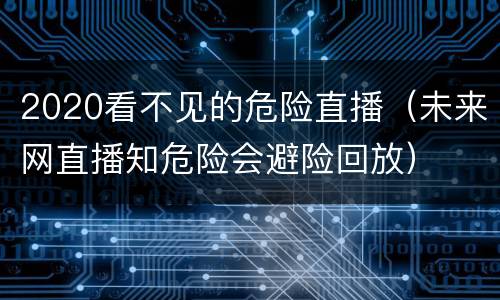 2020看不见的危险直播（未来网直播知危险会避险回放）