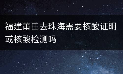 福建莆田去珠海需要核酸证明或核酸检测吗