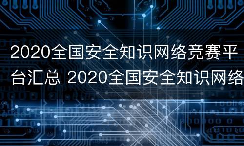 2020全国安全知识网络竞赛平台汇总 2020全国安全知识网络竞赛平台汇总答案