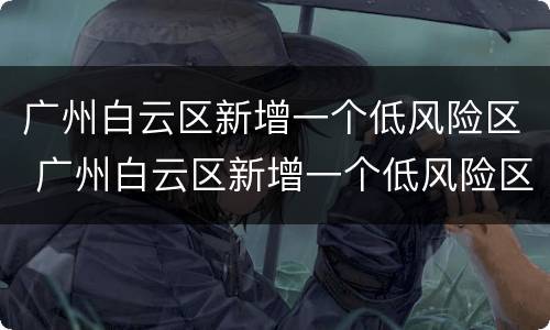 广州白云区新增一个低风险区 广州白云区新增一个低风险区是什么