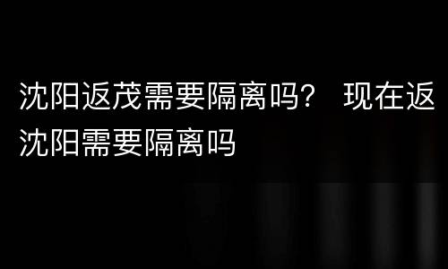 沈阳返茂需要隔离吗？ 现在返沈阳需要隔离吗
