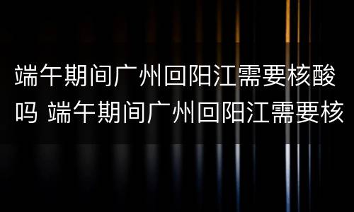 端午期间广州回阳江需要核酸吗 端午期间广州回阳江需要核酸吗现在