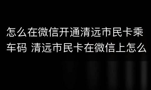 怎么在微信开通清远市民卡乘车码 清远市民卡在微信上怎么缴费