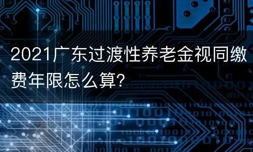 2021广东过渡性养老金视同缴费年限怎么算？